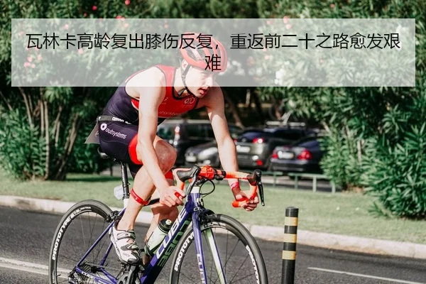 瓦林卡高龄复出膝伤反复，重返前二十之路愈发艰难